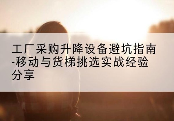 港南移动式升降机怎么选-工厂采购升降设备避坑指南-移动与货梯挑选实战经验分享