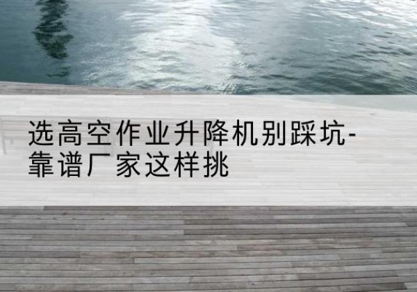 港南剪叉式升降机厂家-选高空作业升降机别踩坑-靠谱厂家这样挑