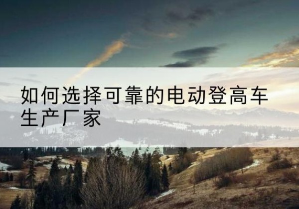 港南电动登高车厂家-如何选择可靠的电动登高车生产厂家