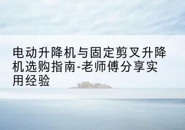 港南电动升降机怎么选-电动升降机与固定剪叉升降机选购指南-老师傅分享实用经验